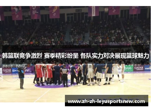 韩篮联竞争激烈 赛季精彩纷呈 各队实力对决展现篮球魅力